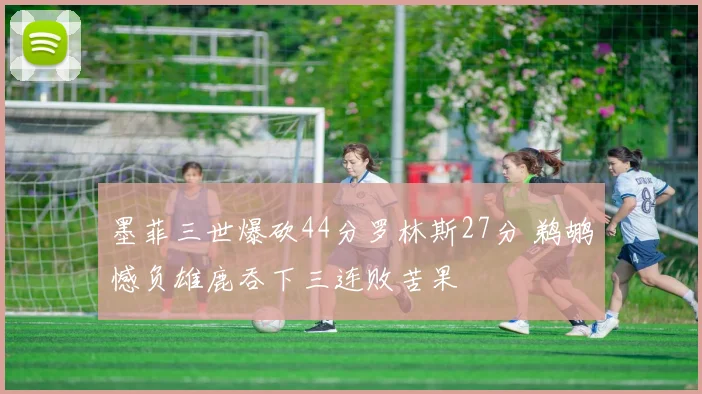 墨菲三世爆砍44分罗林斯27分 鹈鹕憾负雄鹿吞下三连败苦果