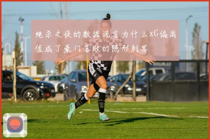 绝杀之夜的数据谎言为什么xG偏离值成了豪门落败的隐形刺客