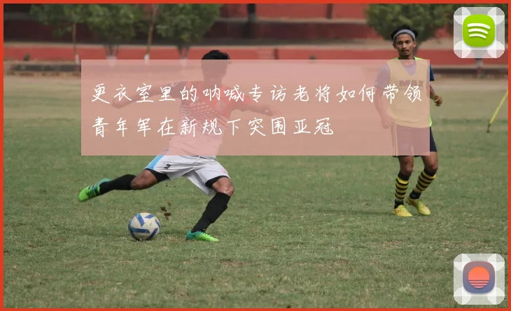 更衣室里的呐喊专访老将如何带领青年军在新规下突围亚冠