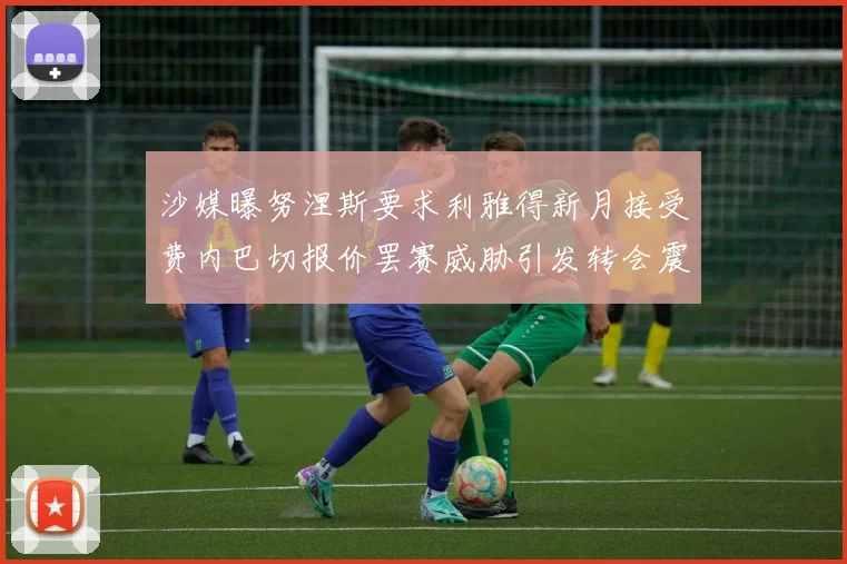 沙媒曝努涅斯要求利雅得新月接受费内巴切报价罢赛威胁引发转会震荡